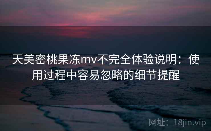 天美密桃果冻mv不完全体验说明：使用过程中容易忽略的细节提醒