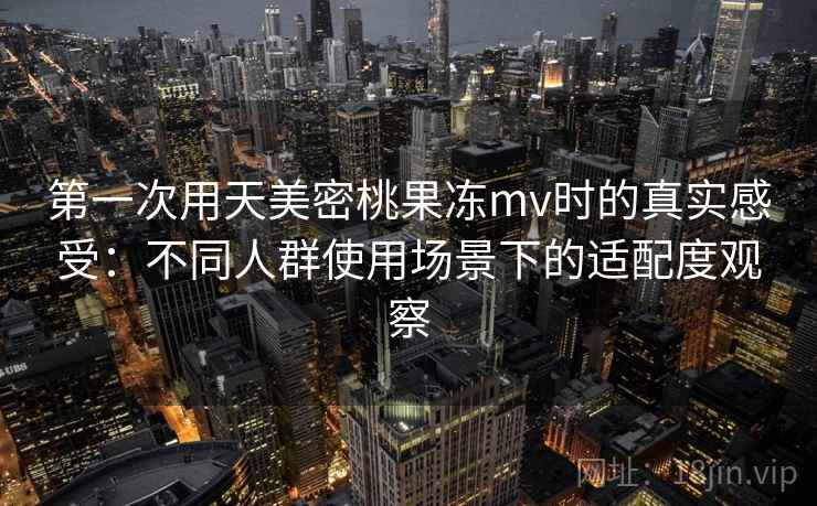 第一次用天美密桃果冻mv时的真实感受：不同人群使用场景下的适配度观察