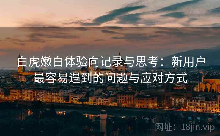 白虎嫩白体验向记录与思考：新用户最容易遇到的问题与应对方式