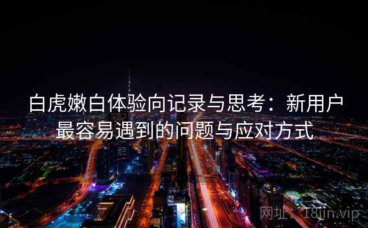白虎嫩白体验向记录与思考：新用户最容易遇到的问题与应对方式