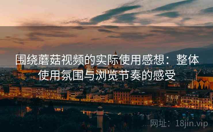 围绕蘑菇视频的实际使用感想：整体使用氛围与浏览节奏的感受