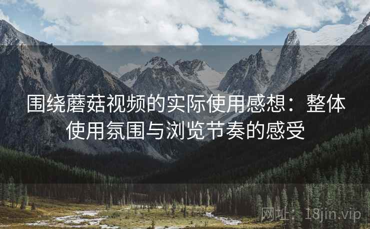 围绕蘑菇视频的实际使用感想:整体使用氛围与浏览节奏的感受 围绕蘑菇视频的实际使用感想:整体使用氛围与浏览节奏的感受
