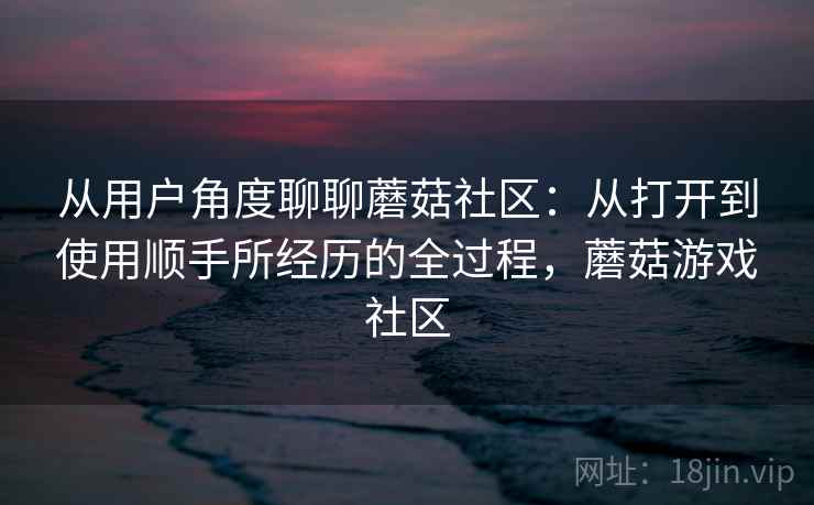 从用户角度聊聊蘑菇社区：从打开到使用顺手所经历的全过程，蘑菇游戏社区