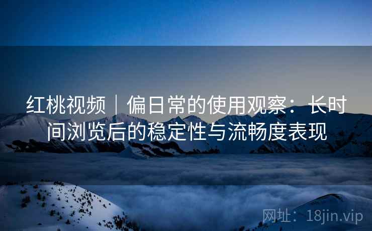 红桃视频｜偏日常的使用观察：长时间浏览后的稳定性与流畅度表现
