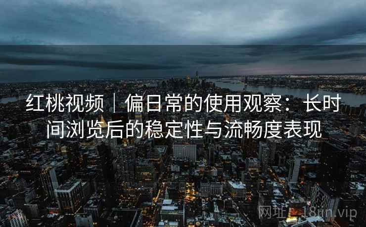 红桃视频｜偏日常的使用观察：长时间浏览后的稳定性与流畅度表现
