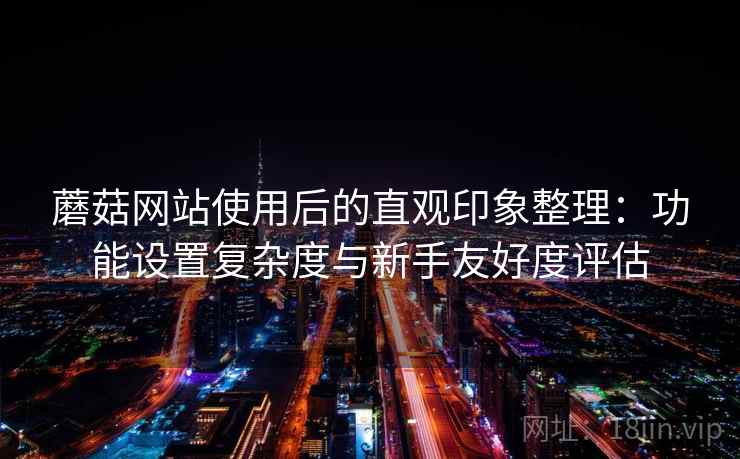 蘑菇网站使用后的直观印象整理：功能设置复杂度与新手友好度评估