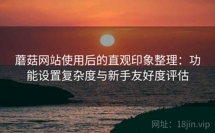 蘑菇网站使用后的直观印象整理:功能设置复杂度与新手友好度评估 蘑菇网站使用后的直观印象整理:功能设置复杂度与新手友好度评估