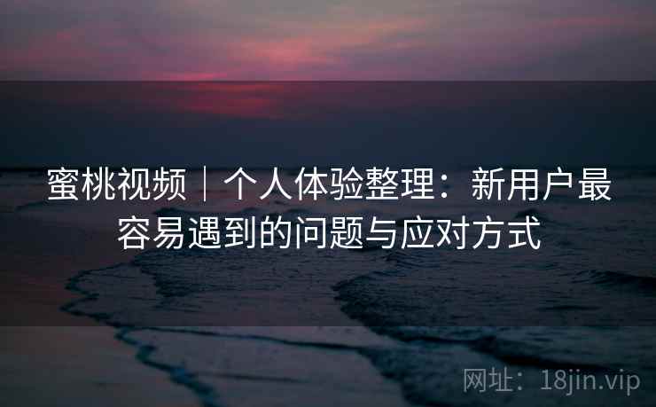 蜜桃视频｜个人体验整理：新用户最容易遇到的问题与应对方式