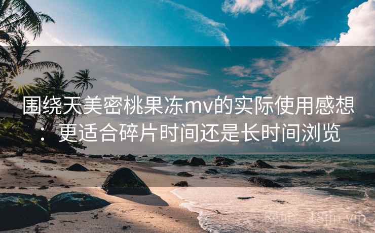 围绕天美密桃果冻mv的实际使用感想：更适合碎片时间还是长时间浏览