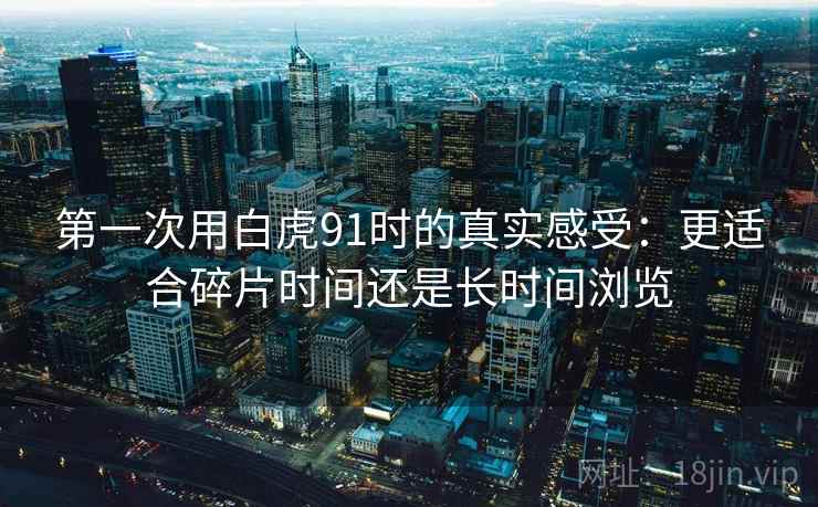第一次用白虎91时的真实感受:更适合碎片时间还是长时间浏览 第一次用白虎91时的真实感受:更适合碎片时间还是长时间浏览