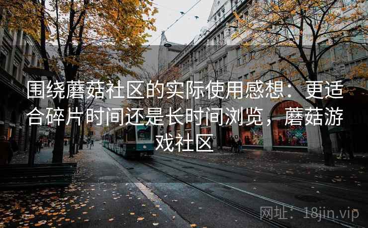 围绕蘑菇社区的实际使用感想:更适合碎片时间还是长时间浏览,蘑菇游戏社区 围绕蘑菇社区的实际使用感想:更适合碎片时间还是长时间浏览,蘑菇游戏社区