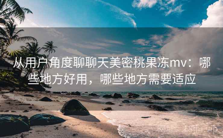 从用户角度聊聊天美密桃果冻mv:哪些地方好用,哪些地方需要适应 从用户角度聊聊天美密桃果冻mv:哪些地方好用,哪些地方需要适应
