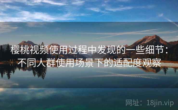樱桃视频使用过程中发现的一些细节：不同人群使用场景下的适配度观察