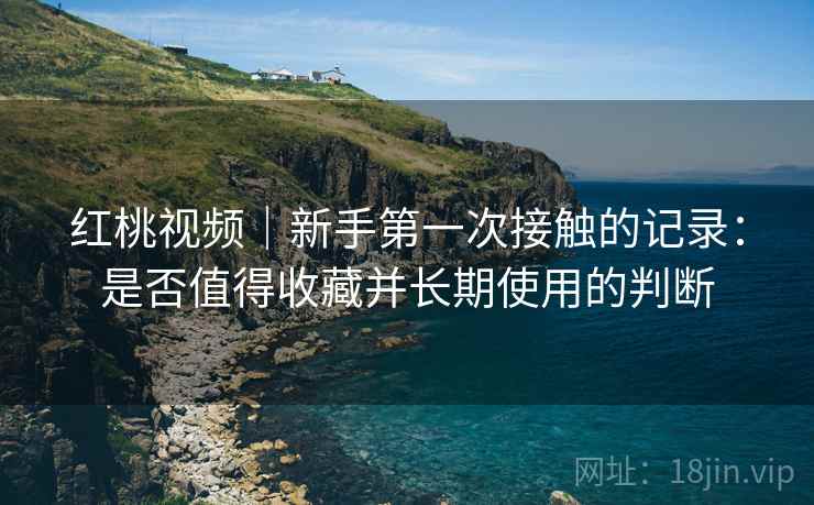 红桃视频|新手第一次接触的记录:是否值得收藏并长期使用的判断 红桃视频|新手第一次接触的记录:是否值得收藏并长期使用的判断