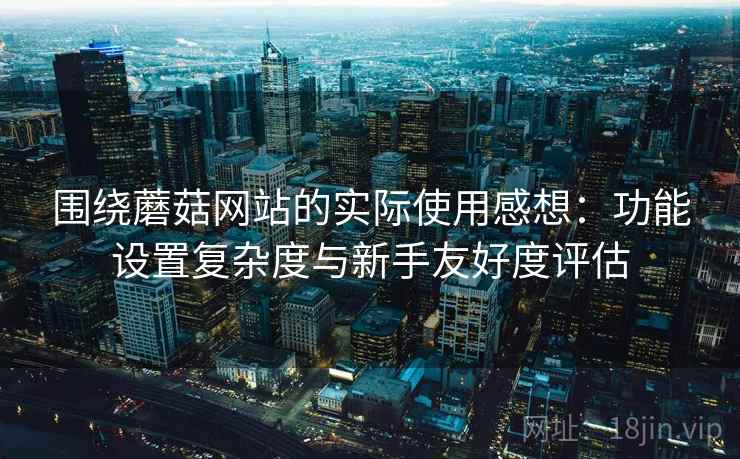 围绕蘑菇网站的实际使用感想：功能设置复杂度与新手友好度评估