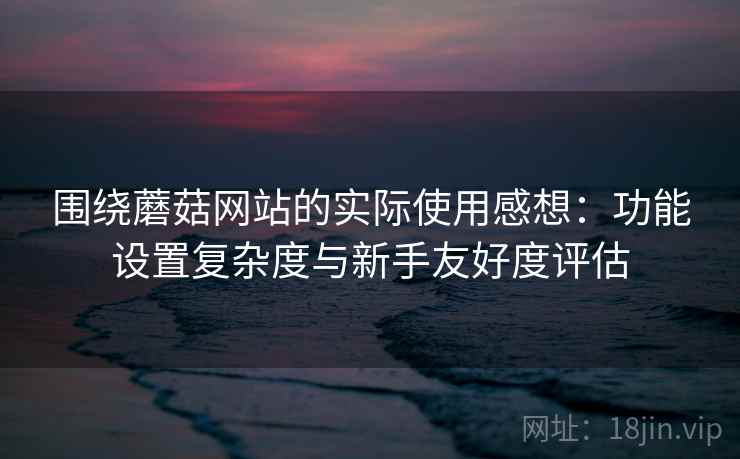 围绕蘑菇网站的实际使用感想:功能设置复杂度与新手友好度评估 围绕蘑菇网站的实际使用感想:功能设置复杂度与新手友好度评估