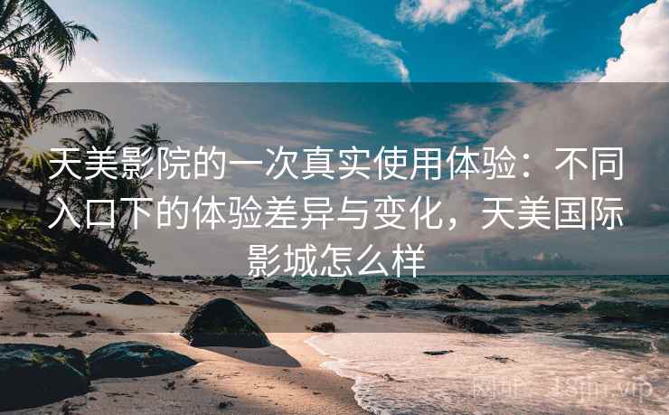 天美影院的一次真实使用体验：不同入口下的体验差异与变化，天美国际影城怎么样