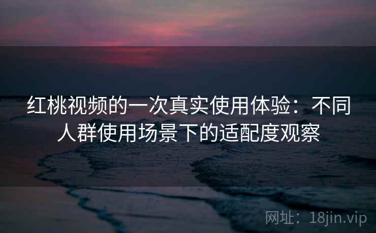 红桃视频的一次真实使用体验:不同人群使用场景下的适配度观察 红桃视频的一次真实使用体验:不同人群使用场景下的适配度观察