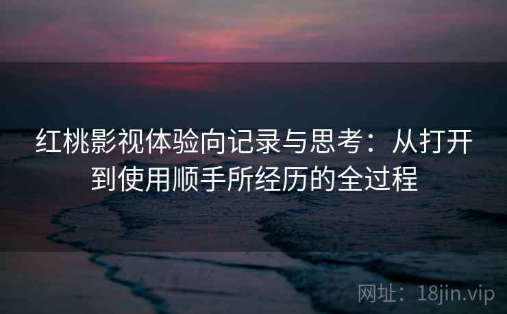 红桃影视体验向记录与思考:从打开到使用顺手所经历的全过程 红桃影视体验向记录与思考:从打开到使用顺手所经历的全过程