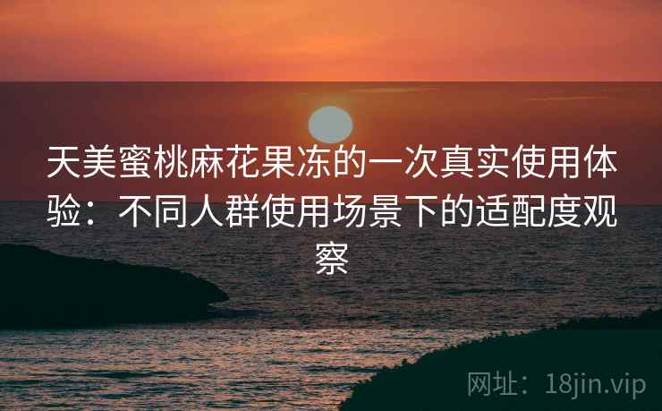 天美蜜桃麻花果冻的一次真实使用体验：不同人群使用场景下的适配度观察