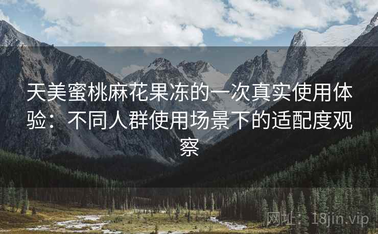 天美蜜桃麻花果冻的一次真实使用体验:不同人群使用场景下的适配度观察 天美蜜桃麻花果冻的一次真实使用体验:不同人群使用场景下的适配度观察