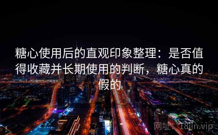 糖心使用后的直观印象整理：是否值得收藏并长期使用的判断，糖心真的假的