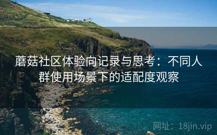 蘑菇社区体验向记录与思考:不同人群使用场景下的适配度观察 蘑菇社区体验向记录与思考:不同人群使用场景下的适配度观察