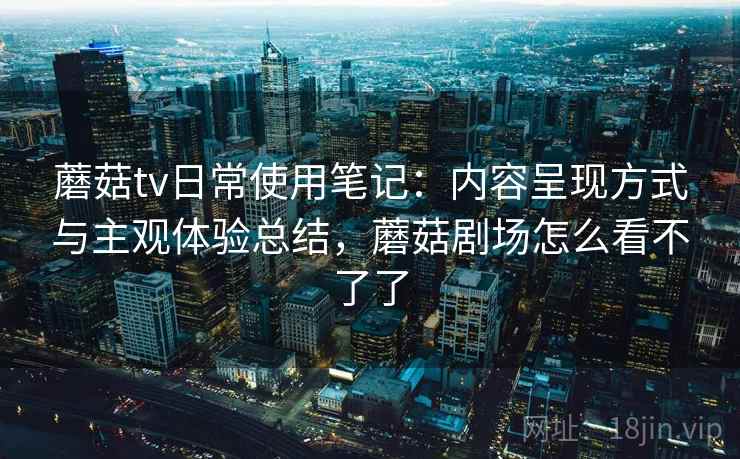 蘑菇tv日常使用笔记:内容呈现方式与主观体验总结,蘑菇剧场怎么看不了了 蘑菇tv日常使用笔记:内容呈现方式与主观体验总结,蘑菇剧场怎么看不了了