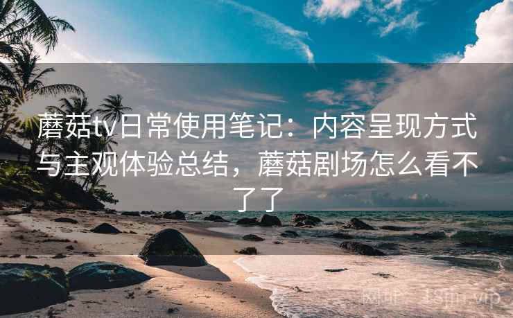蘑菇tv日常使用笔记：内容呈现方式与主观体验总结，蘑菇剧场怎么看不了了