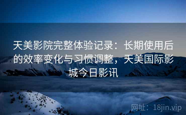 天美影院完整体验记录：长期使用后的效率变化与习惯调整，天美国际影城今日影讯