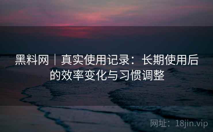 黑料网｜真实使用记录：长期使用后的效率变化与习惯调整