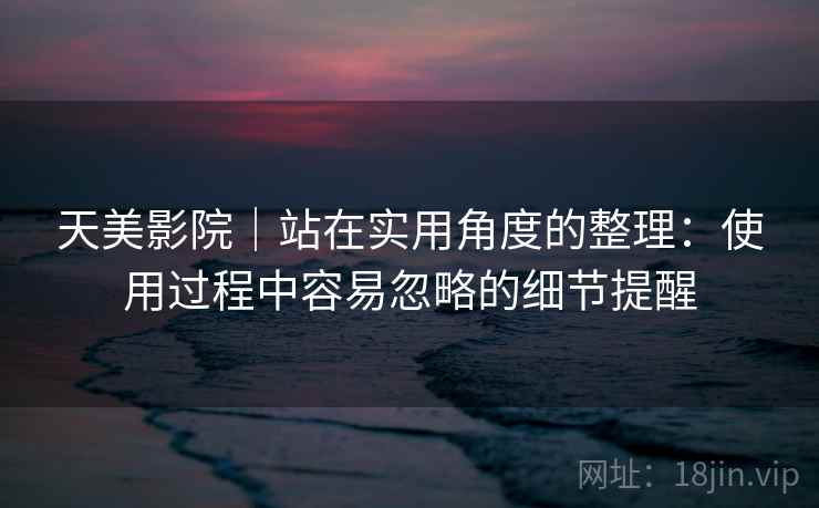 天美影院|站在实用角度的整理:使用过程中容易忽略的细节提醒 天美影院|站在实用角度的整理:使用过程中容易忽略的细节提醒