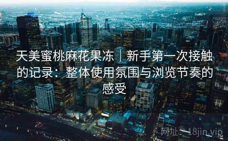 天美蜜桃麻花果冻|新手第一次接触的记录:整体使用氛围与浏览节奏的感受 天美蜜桃麻花果冻|新手第一次接触的记录:整体使用氛围与浏览节奏的感受