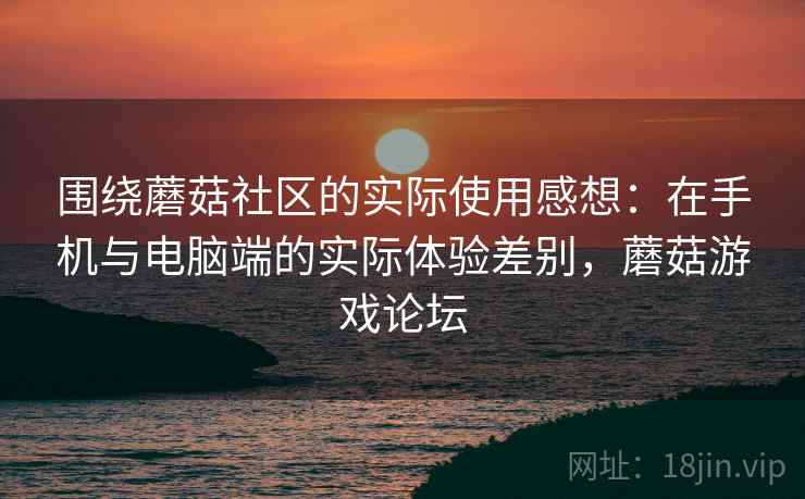 围绕蘑菇社区的实际使用感想：在手机与电脑端的实际体验差别，蘑菇游戏论坛