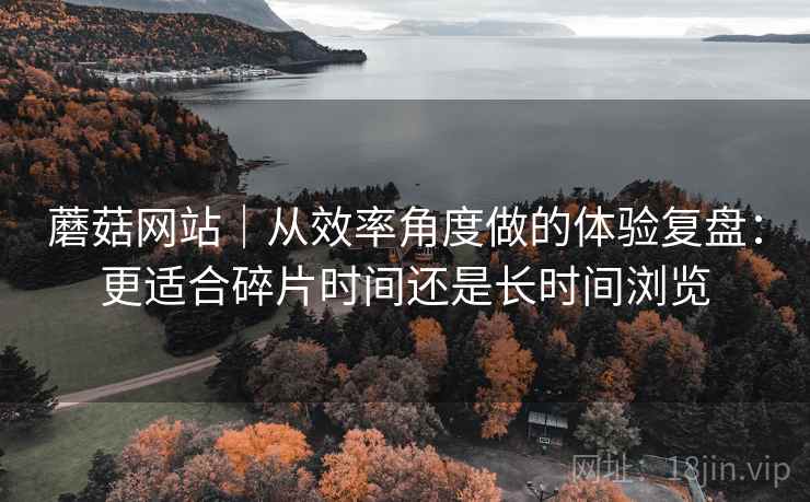 蘑菇网站｜从效率角度做的体验复盘：更适合碎片时间还是长时间浏览