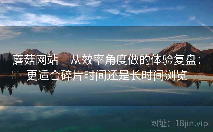 蘑菇网站|从效率角度做的体验复盘:更适合碎片时间还是长时间浏览 蘑菇网站|从效率角度做的体验复盘:更适合碎片时间还是长时间浏览