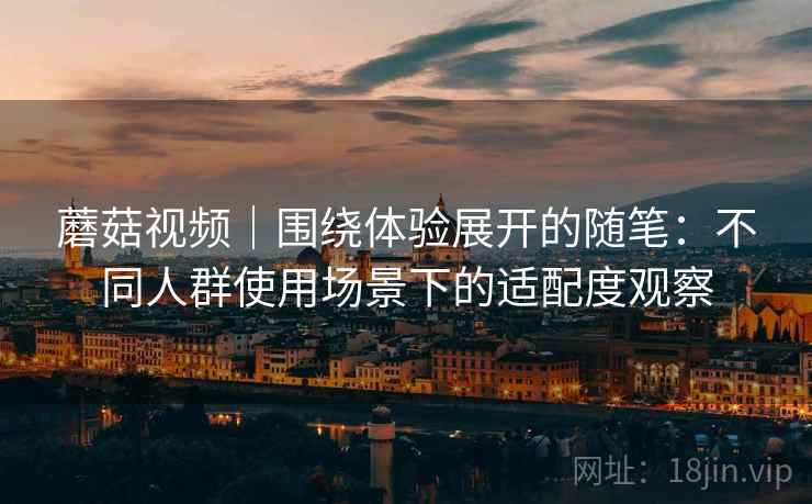 蘑菇视频｜围绕体验展开的随笔：不同人群使用场景下的适配度观察