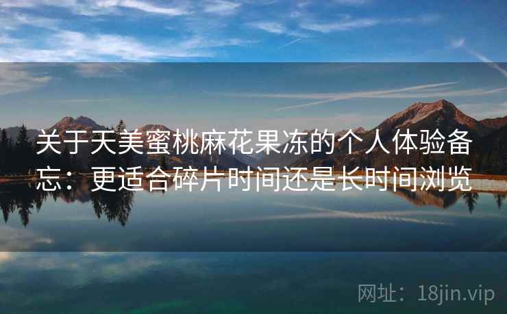 关于天美蜜桃麻花果冻的个人体验备忘：更适合碎片时间还是长时间浏览
