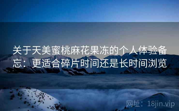 关于天美蜜桃麻花果冻的个人体验备忘:更适合碎片时间还是长时间浏览 关于天美蜜桃麻花果冻的个人体验备忘:更适合碎片时间还是长时间浏览