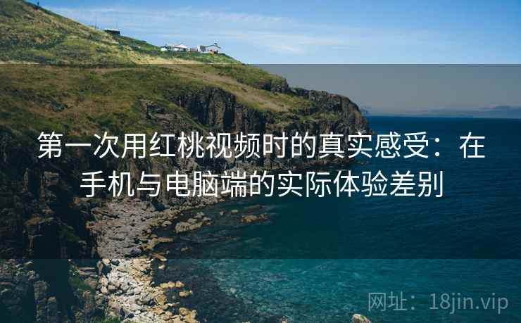 第一次用红桃视频时的真实感受：在手机与电脑端的实际体验差别