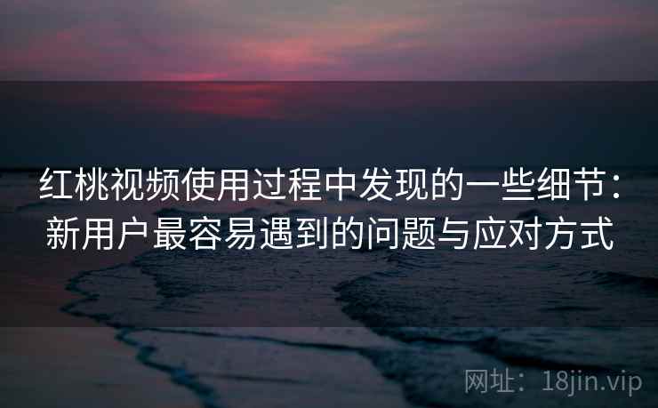 红桃视频使用过程中发现的一些细节：新用户最容易遇到的问题与应对方式