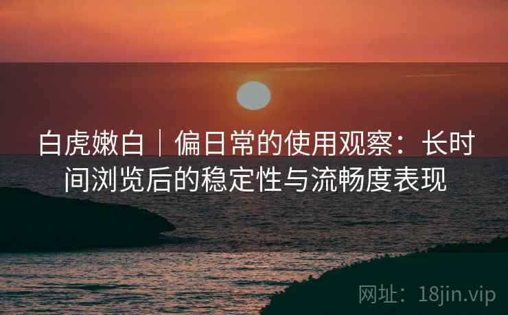 白虎嫩白｜偏日常的使用观察：长时间浏览后的稳定性与流畅度表现