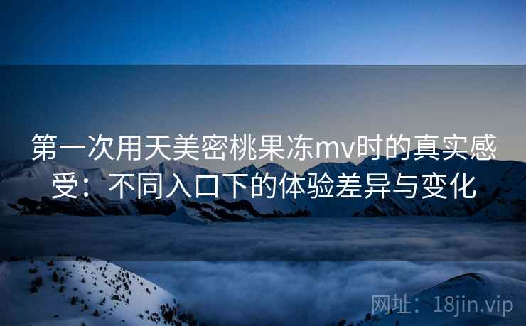 第一次用天美密桃果冻mv时的真实感受:不同入口下的体验差异与变化 第一次用天美密桃果冻mv时的真实感受:不同入口下的体验差异与变化