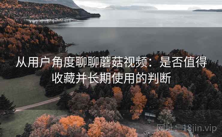 从用户角度聊聊蘑菇视频:是否值得收藏并长期使用的判断 从用户角度聊聊蘑菇视频:是否值得收藏并长期使用的判断