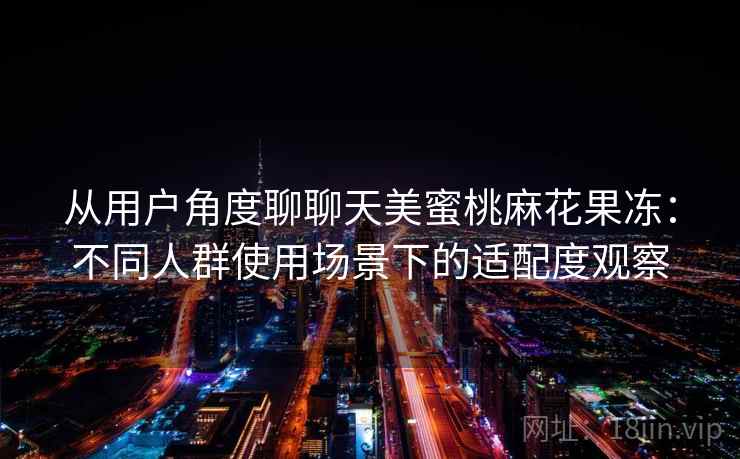 从用户角度聊聊天美蜜桃麻花果冻：不同人群使用场景下的适配度观察