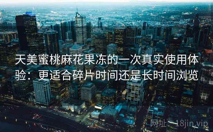 天美蜜桃麻花果冻的一次真实使用体验:更适合碎片时间还是长时间浏览 天美蜜桃麻花果冻的一次真实使用体验:更适合碎片时间还是长时间浏览