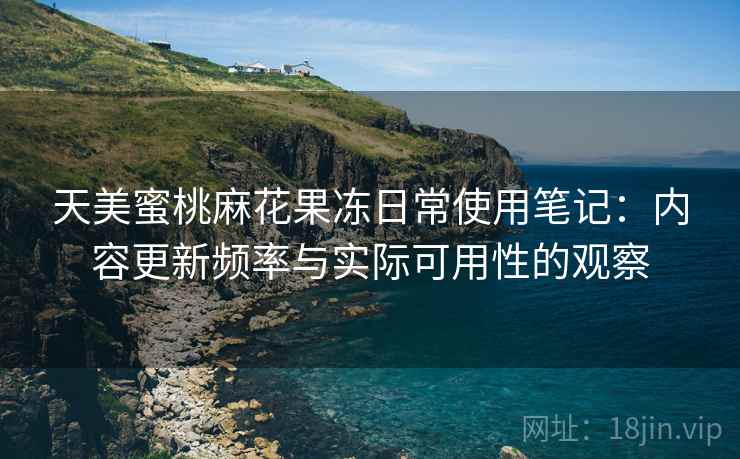 天美蜜桃麻花果冻日常使用笔记：内容更新频率与实际可用性的观察