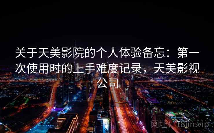 关于天美影院的个人体验备忘:第一次使用时的上手难度记录,天美影视公司 关于天美影院的个人体验备忘:第一次使用时的上手难度记录,天美影视公司