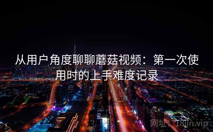 从用户角度聊聊蘑菇视频：第一次使用时的上手难度记录