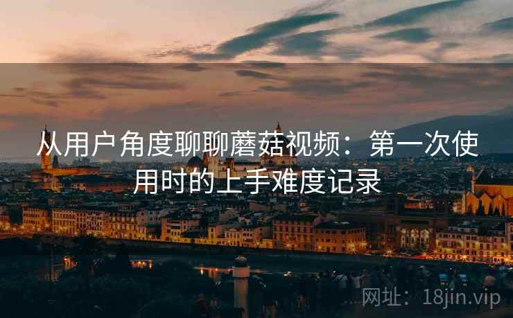 从用户角度聊聊蘑菇视频:第一次使用时的上手难度记录 从用户角度聊聊蘑菇视频:第一次使用时的上手难度记录